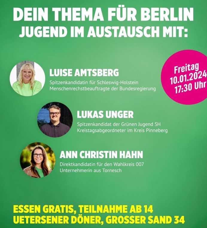 Text auf grünem Hintergrund: Dein Thema für Berlin. Jugend im Austausch mit: Luise Amtsberg, Bundestagsabgeordnete und Spitzenkandidatin in SH, Lukas Unger, GRÜNE-JUGEND-Kandidat, Kommunalpolitiker und Kreisvorsitzender, Ann Christin Hahn, Wahlkreiskandidatin und Kommunalpolitikerin. Freitag, 10. Januar, 17:30 Uhr, Uetersener Döner, Großer Sand 34. Essen Gratis, Teilnahme ab 14 Jahren.